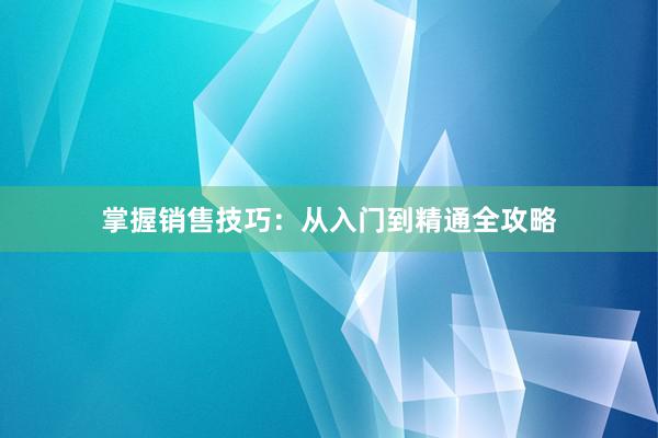 掌握销售技巧：从入门到精通全攻略