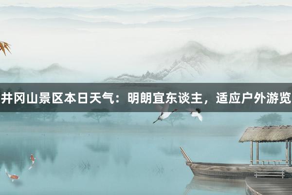 井冈山景区本日天气：明朗宜东谈主，适应户外游览